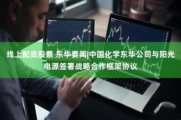 线上配资股票 东华要闻|中国化学东华公司与阳光电源签署战略合作框架协议