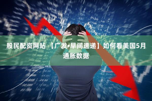 股民配资网站 【广发•早间速递】如何看美国5月通胀数据