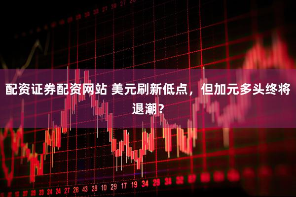 配资证券配资网站 美元刷新低点，但加元多头终将退潮？