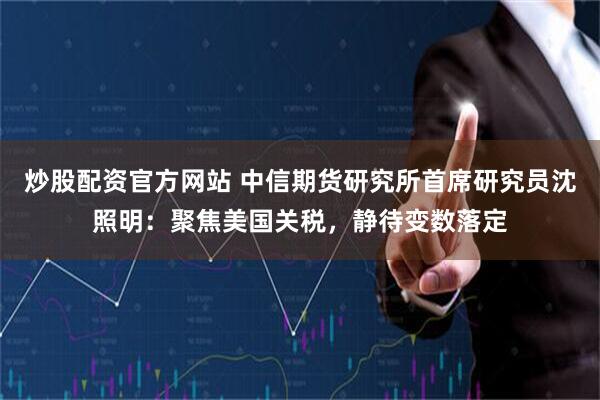 炒股配资官方网站 中信期货研究所首席研究员沈照明：聚焦美国关税，静待变数落定