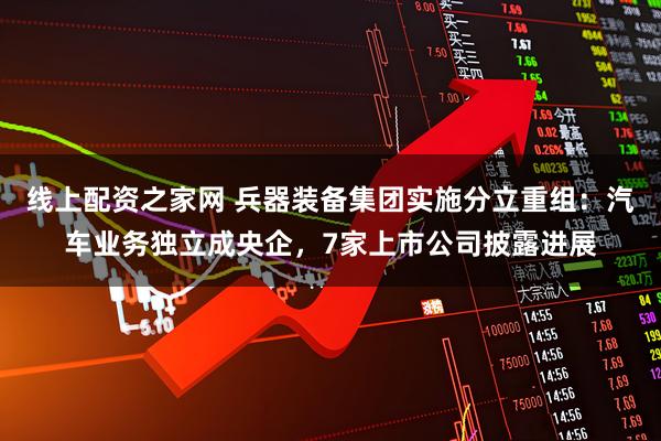 线上配资之家网 兵器装备集团实施分立重组：汽车业务独立成央企，7家上市公司披露进展