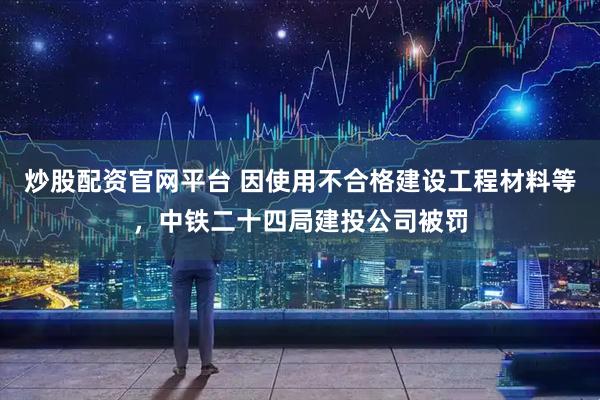 炒股配资官网平台 因使用不合格建设工程材料等，中铁二十四局建投公司被罚
