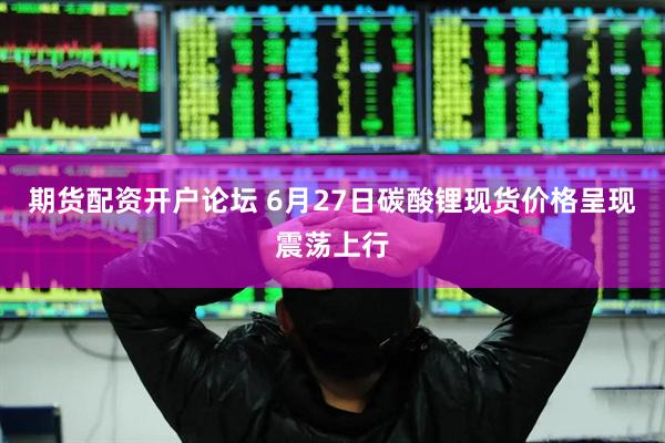 期货配资开户论坛 6月27日碳酸锂现货价格呈现震荡上行