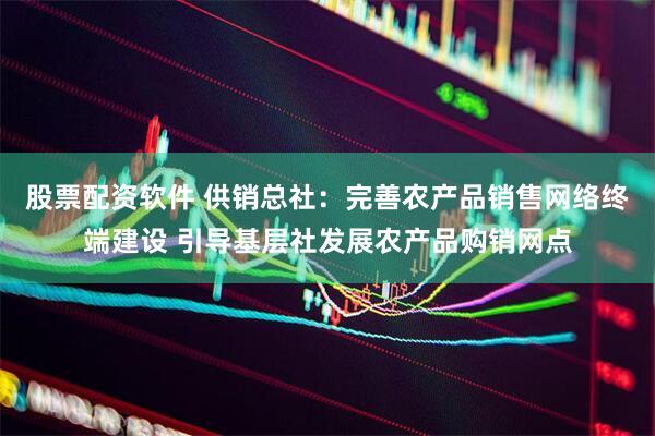 股票配资软件 供销总社：完善农产品销售网络终端建设 引导基层社发展农产品购销网点