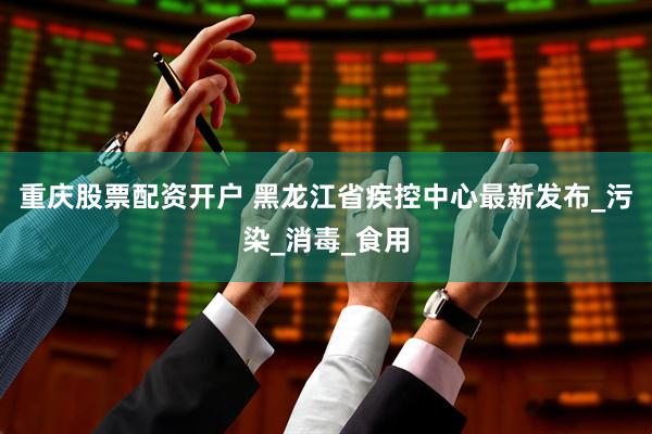 重庆股票配资开户 黑龙江省疾控中心最新发布_污染_消毒_食用