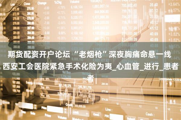 期货配资开户论坛 “老烟枪”深夜胸痛命悬一线 西安工会医院紧急手术化险为夷_心血管_进行_患者