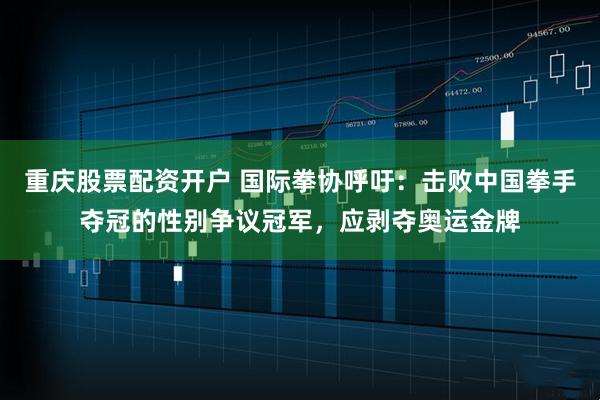 重庆股票配资开户 国际拳协呼吁：击败中国拳手夺冠的性别争议冠军，应剥夺奥运金牌