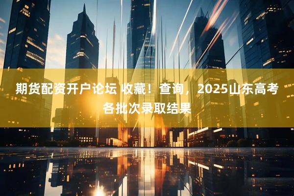 期货配资开户论坛 收藏！查询，2025山东高考各批次录取结果
