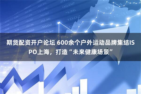 期货配资开户论坛 600余个户外运动品牌集结ISPO上海，打造“未来健康场景”