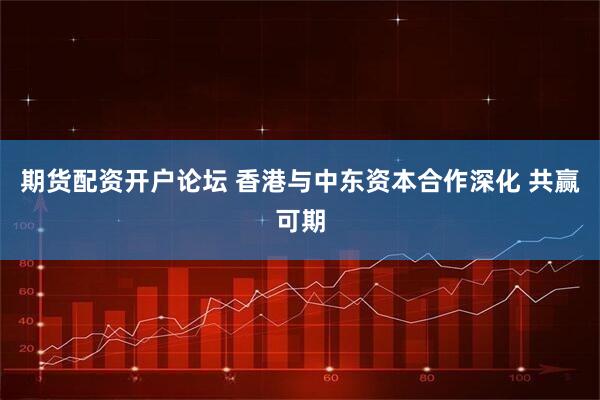 期货配资开户论坛 香港与中东资本合作深化 共赢可期