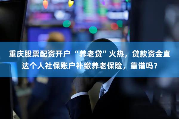 重庆股票配资开户 “养老贷”火热，贷款资金直达个人社保账户补缴养老保险，靠谱吗？