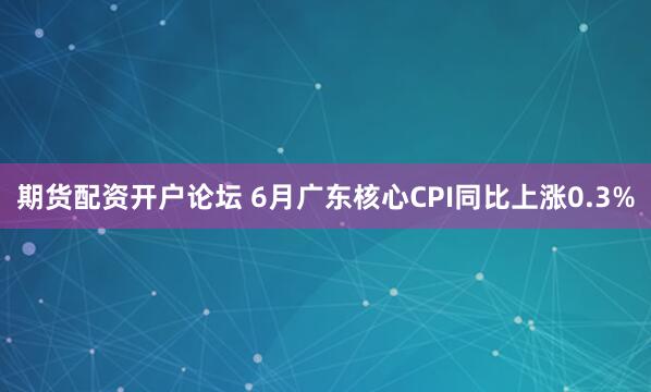 期货配资开户论坛 6月广东核心CPI同比上涨0.3%