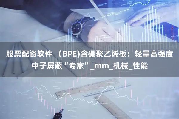 股票配资软件 （BPE)含硼聚乙烯板：轻量高强度中子屏蔽“专家”_mm_机械_性能