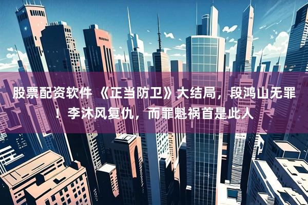 股票配资软件 《正当防卫》大结局，段鸿山无罪！李沐风复仇，而罪魁祸首是此人