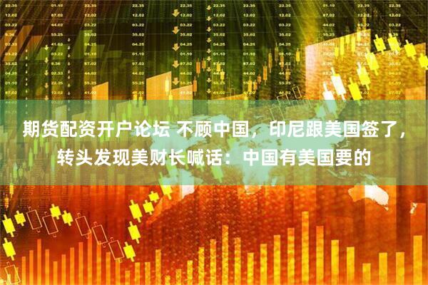 期货配资开户论坛 不顾中国，印尼跟美国签了，转头发现美财长喊话：中国有美国要的