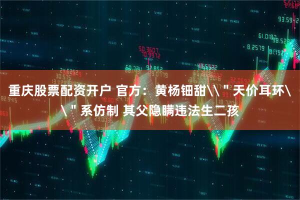 重庆股票配资开户 官方：黄杨钿甜\＂天价耳环\＂系仿制 其父隐瞒违法生二孩