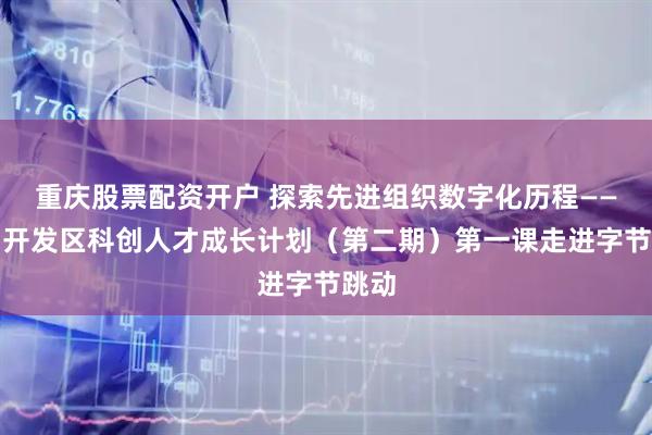 重庆股票配资开户 探索先进组织数字化历程——广州开发区科创人才成长计划（第二期）第一课走进字节跳动
