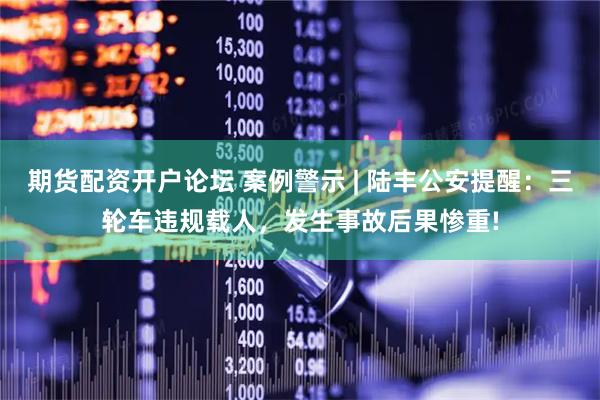 期货配资开户论坛 案例警示 | 陆丰公安提醒：三轮车违规载人，发生事故后果惨重!