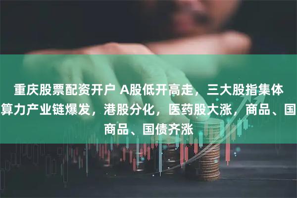 重庆股票配资开户 A股低开高走，三大股指集体收涨，算力产业链爆发，港股分化，医药股大涨，商品、国债齐涨