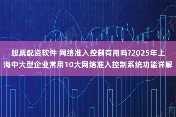 股票配资软件 网络准入控制有用吗?2025年上海中大型企业常用10大网络准入控制系统功能详解