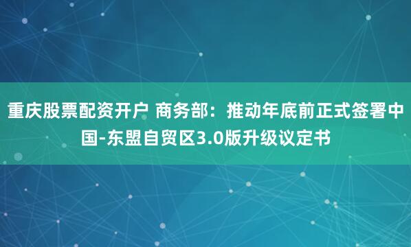 重庆股票配资开户 商务部：推动年底前正式签署中国-东盟自贸区3.0版升级议定书