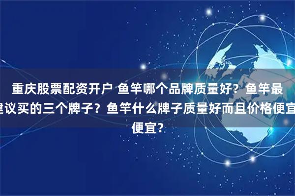 重庆股票配资开户 鱼竿哪个品牌质量好？鱼竿最建议买的三个牌子？鱼竿什么牌子质量好而且价格便宜？