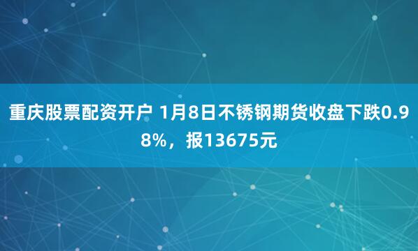 重庆股票配资开户 1月8日不锈钢期货收盘下跌0.98%，报13675元